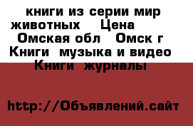 книги из серии мир животных. › Цена ­ 600 - Омская обл., Омск г. Книги, музыка и видео » Книги, журналы   